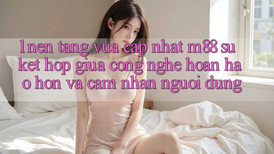 1. Nền tảng Vừa cập nhật M88: Sự Kết Hợp Giữa Công Nghệ Hoàn hảo hơn Và Cảm nhận Người Dùng 1. Nền tảng Vừa cập nhật M88: Sự Kết Hợp Giữa Công Nghệ Hoàn hảo hơn Và Cảm nhận Người Dùng