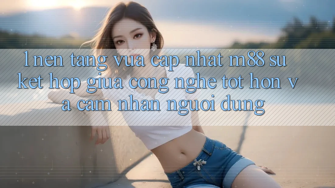 1. Nền Tảng Vừa cập nhật M88: Sự Kết Hợp Giữa Công Nghệ Tốt hơn Và Cảm nhận Người Dùng 1. Nền Tảng Vừa cập nhật M88: Sự Kết Hợp Giữa Công Nghệ Tốt hơn Và Cảm nhận Người Dùng