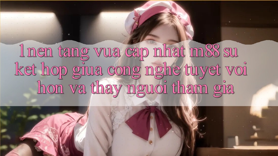 1. Nền Tảng Vừa cập nhật M88: Sự Kết Hợp Giữa Công Nghệ Tuyệt vời hơn Và Thấy Người tham gia 1. Nền Tảng Vừa cập nhật M88: Sự Kết Hợp Giữa Công Nghệ Tuyệt vời hơn Và Thấy Người tham gia