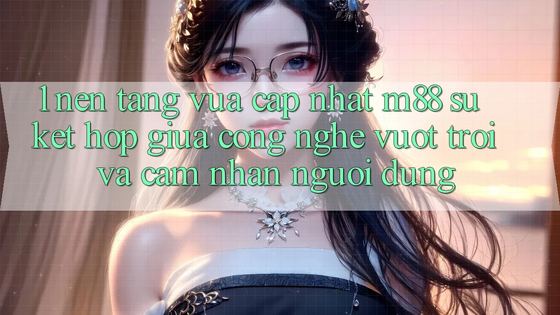 1. Nền Tảng Vừa cập nhật M88: Sự Kết hợp Giữa Công Nghệ Vượt Trội Và Cảm nhận Người Dùng 1. Nền Tảng Vừa cập nhật M88: Sự Kết hợp Giữa Công Nghệ Vượt Trội Và Cảm nhận Người Dùng