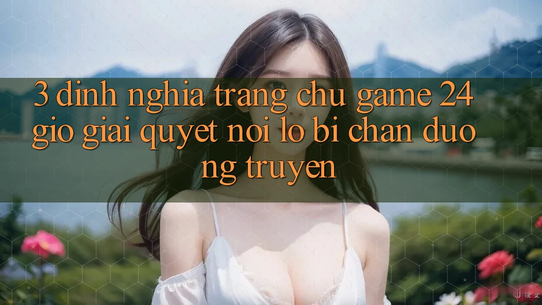 3. Định Nghĩa “Trang chủ Game 24 Giờ” - Giải Quyết Nỗi Lo Bị Chặn Đường Truyền