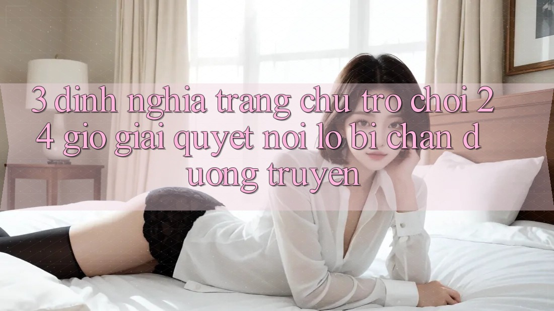 3. Định Nghĩa “Trang chủ Trò chơi 24 Giờ” - Giải Quyết Nỗi Lo Bị Chặn Đường Truyền