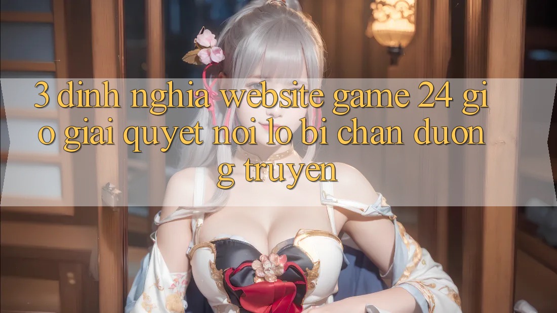 3. Định Nghĩa “Website Game 24 Giờ” - Giải Quyết Nỗi Lo Bị Chặn Đường Truyền 3. Định Nghĩa “Website Game 24 Giờ” - Giải Quyết Nỗi Lo Bị Chặn Đường Truyền