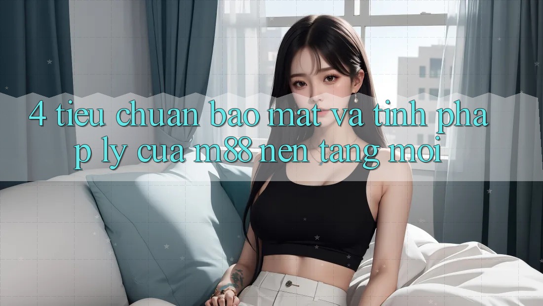 4. Tiêu Chuẩn Bảo Mật Và Tính Pháp Lý Của M88 Nền Tảng Mới