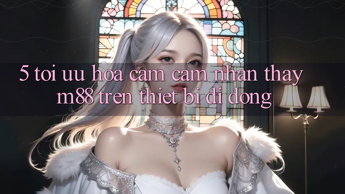 5. Tối Ưu Hóa Cảm cảm nhận thấy M88 Trên Thiết Bị Di Động 5. Tối Ưu Hóa Cảm cảm nhận thấy M88 Trên Thiết Bị Di Động