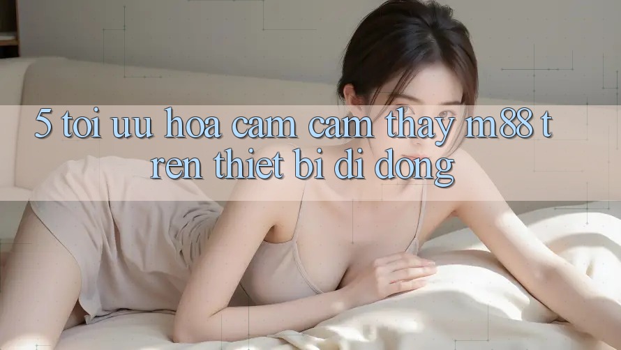 5. Tối Ưu Hóa Cảm cảm thấy M88 Trên Thiết Bị Di Động