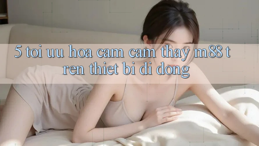 5. Tối Ưu Hóa Cảm cảm thấy M88 Trên Thiết Bị Di Động 5. Tối Ưu Hóa Cảm cảm thấy M88 Trên Thiết Bị Di Động