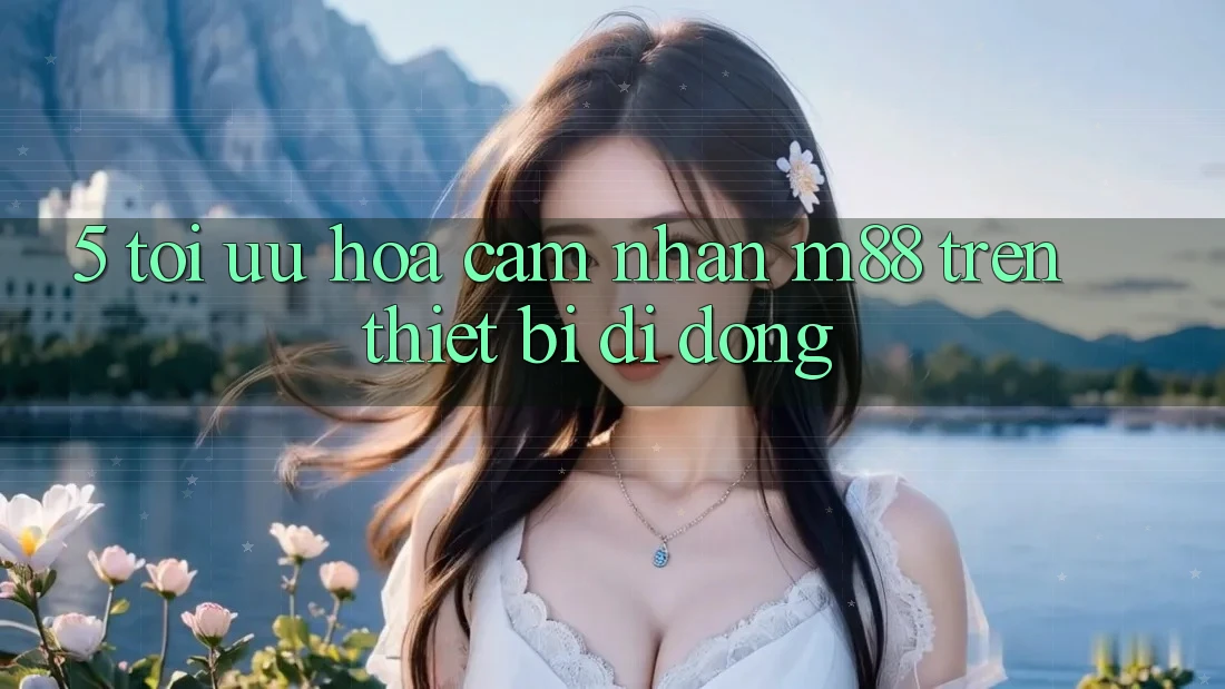 5. Tối Ưu Hóa Cảm nhận M88 Trên Thiết Bị Di Động 5. Tối Ưu Hóa Cảm nhận M88 Trên Thiết Bị Di Động