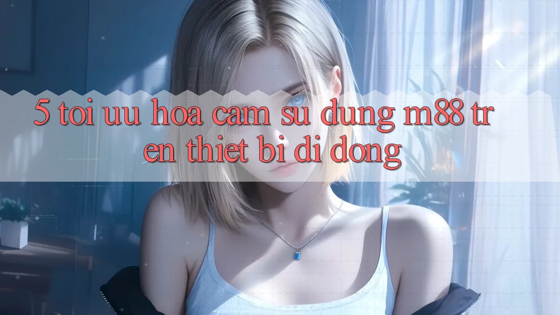 5. Tối Ưu Hóa Cảm sử dụng M88 Trên Thiết Bị Di Động 5. Tối Ưu Hóa Cảm sử dụng M88 Trên Thiết Bị Di Động