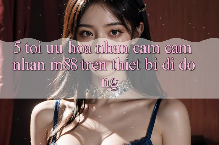 5. Tối Ưu Hóa Nhận cảm cảm nhận M88 Trên Thiết Bị Di Động 5. Tối Ưu Hóa Nhận cảm cảm nhận M88 Trên Thiết Bị Di Động