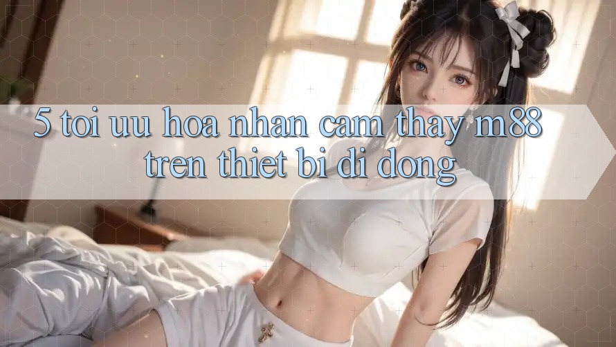 5. Tối Ưu Hóa Nhận cảm thấy M88 Trên Thiết Bị Di Động 5. Tối Ưu Hóa Nhận cảm thấy M88 Trên Thiết Bị Di Động