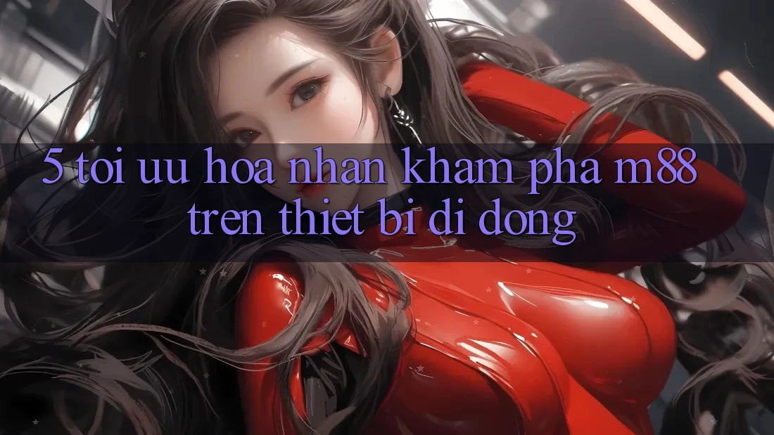 5. Tối Ưu Hóa Nhận khám phá M88 Trên Thiết Bị Di Động