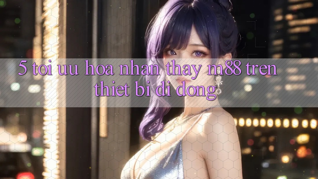 5. Tối Ưu Hóa Nhận thấy M88 Trên Thiết Bị Di Động 5. Tối Ưu Hóa Nhận thấy M88 Trên Thiết Bị Di Động