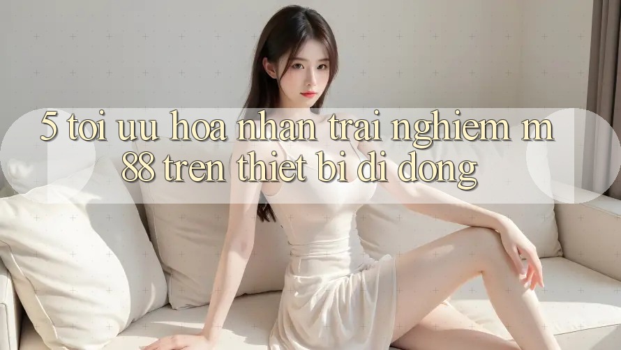 5. Tối Ưu Hóa Nhận trải nghiệm M88 Trên Thiết Bị Di Động