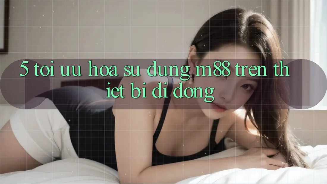5. Tối Ưu Hóa Sử dụng M88 Trên Thiết Bị Di Động 5. Tối Ưu Hóa Sử dụng M88 Trên Thiết Bị Di Động