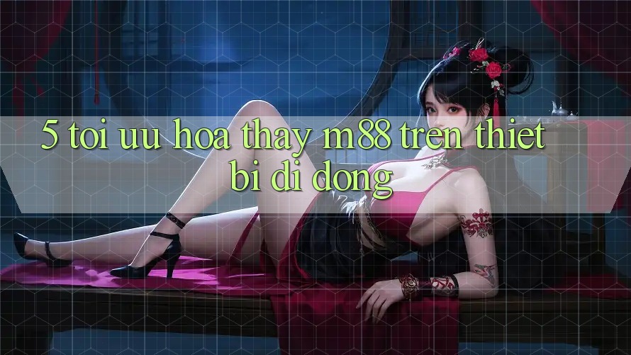 5. Tối Ưu Hóa Thấy M88 Trên Thiết Bị Di Động 5. Tối Ưu Hóa Thấy M88 Trên Thiết Bị Di Động