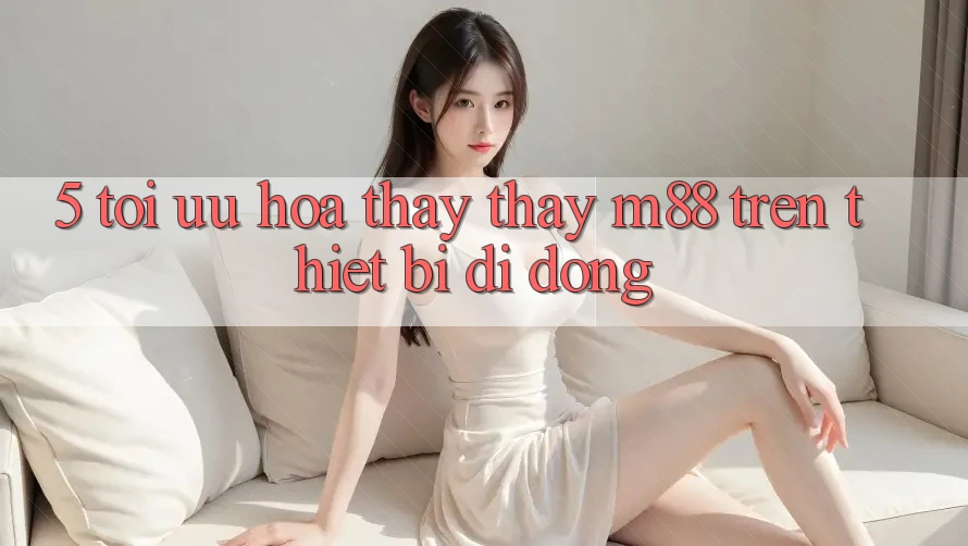 5. Tối Ưu Hóa Thấy thấy M88 Trên Thiết Bị Di Động 5. Tối Ưu Hóa Thấy thấy M88 Trên Thiết Bị Di Động