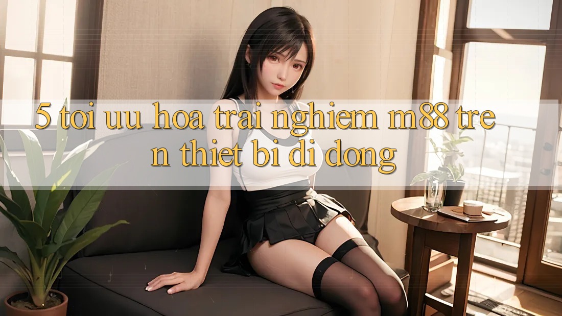 5. Tối Ưu Hóa Trải nghiệm M88 Trên Thiết Bị Di Động 5. Tối Ưu Hóa Trải nghiệm M88 Trên Thiết Bị Di Động