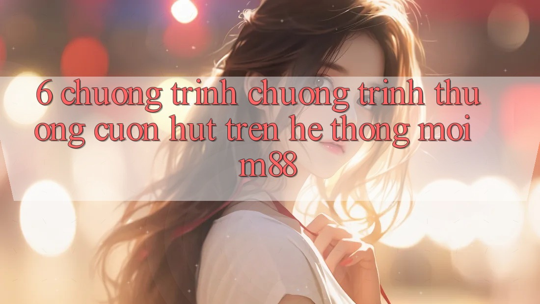 6. Chương Trình Chương trình thưởng Cuốn hút Trên Hệ thống Mới M88 6. Chương Trình Chương trình thưởng Cuốn hút Trên Hệ thống Mới M88