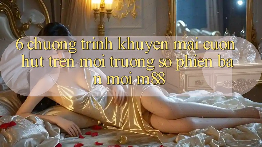 6. Chương Trình Khuyến Mãi Cuốn hút Trên Môi trường số Phiên bản mới M88
