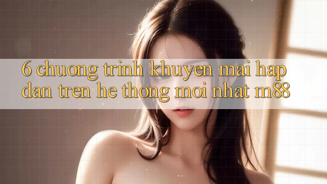 6. Chương Trình Khuyến mãi Hấp Dẫn Trên Hệ thống Mới nhất M88