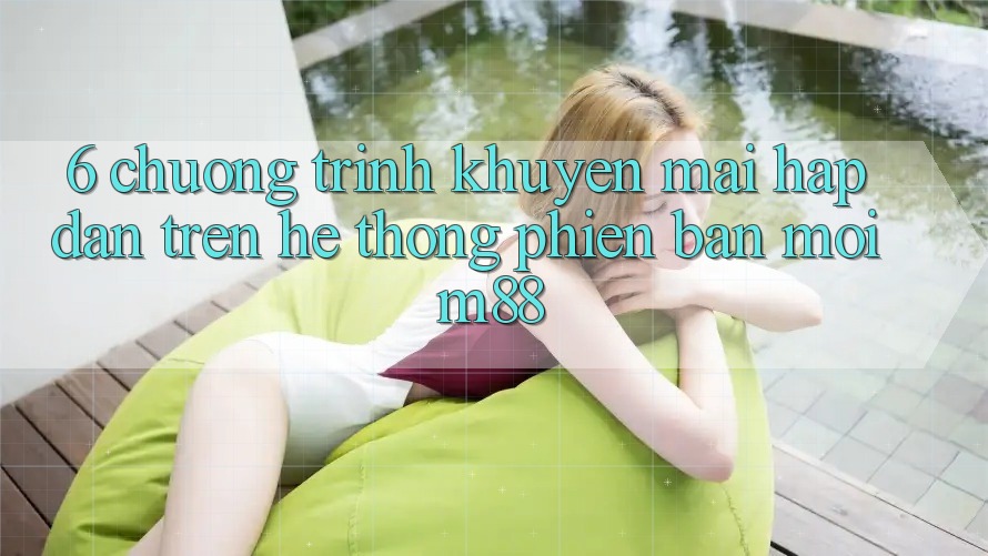 6. Chương Trình Khuyến Mãi Hấp Dẫn Trên Hệ thống Phiên bản mới M88