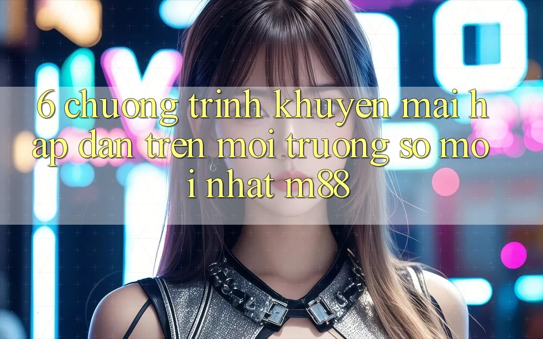 6. Chương Trình Khuyến Mãi Hấp Dẫn Trên Môi trường số Mới nhất M88 6. Chương Trình Khuyến Mãi Hấp Dẫn Trên Môi trường số Mới nhất M88