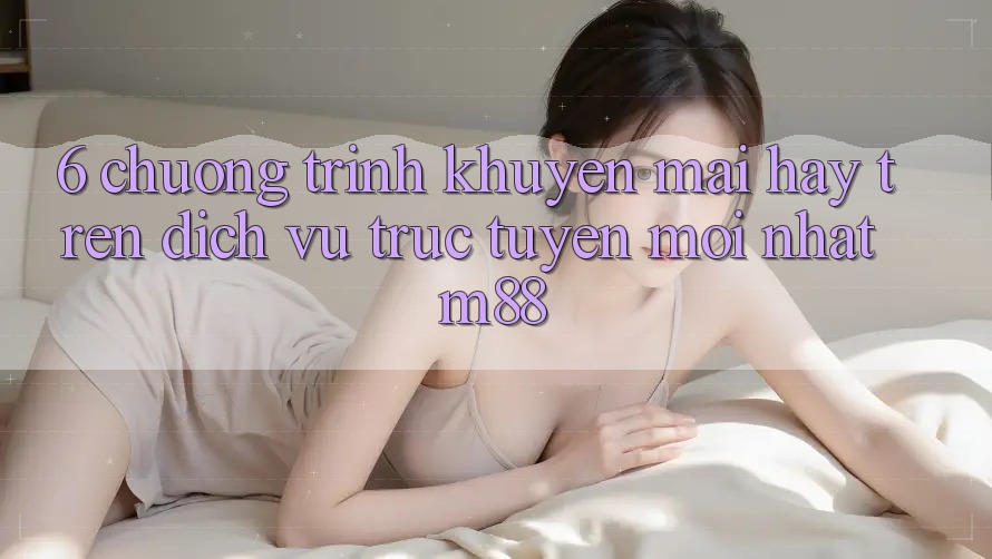 6. Chương Trình Khuyến Mãi Hay Trên Dịch vụ trực tuyến Mới nhất M88