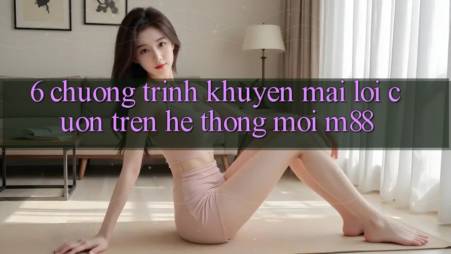 6. Chương Trình Khuyến Mãi Lôi cuốn Trên Hệ thống Mới M88 6. Chương Trình Khuyến Mãi Lôi cuốn Trên Hệ thống Mới M88