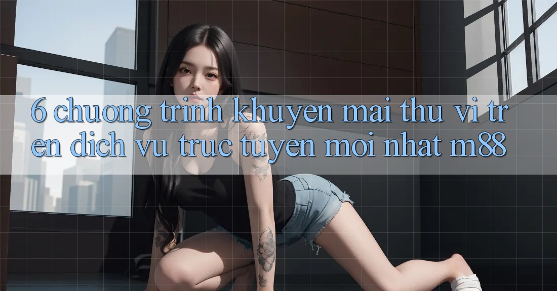 6. Chương Trình Khuyến Mãi Thú vị Trên Dịch vụ trực tuyến Mới nhất M88 6. Chương Trình Khuyến Mãi Thú vị Trên Dịch vụ trực tuyến Mới nhất M88