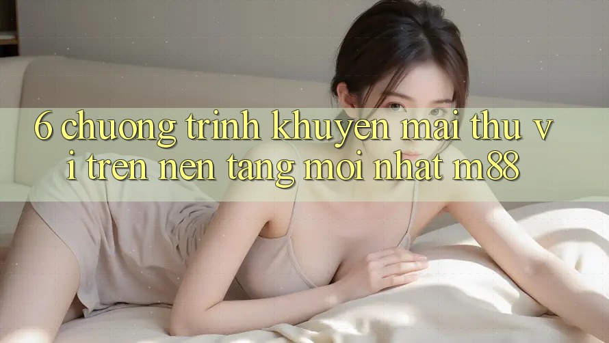6. Chương Trình Khuyến Mãi Thú vị Trên Nền Tảng Mới nhất M88