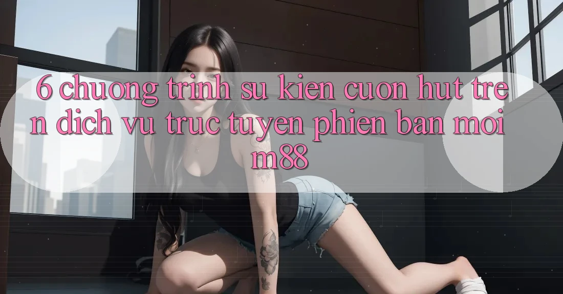 6. Chương Trình Sự kiện Cuốn hút Trên Dịch vụ trực tuyến Phiên bản mới M88 6. Chương Trình Sự kiện Cuốn hút Trên Dịch vụ trực tuyến Phiên bản mới M88