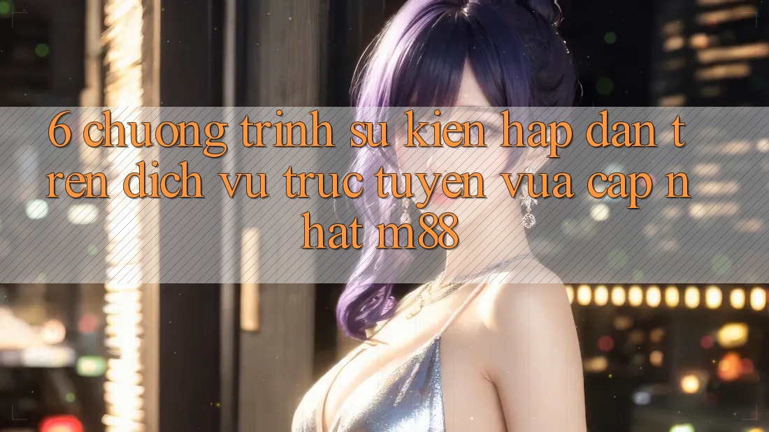 6. Chương Trình Sự kiện Hấp Dẫn Trên Dịch vụ trực tuyến Vừa cập nhật M88