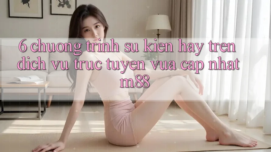 6. Chương Trình Sự kiện Hay Trên Dịch vụ trực tuyến Vừa cập nhật M88