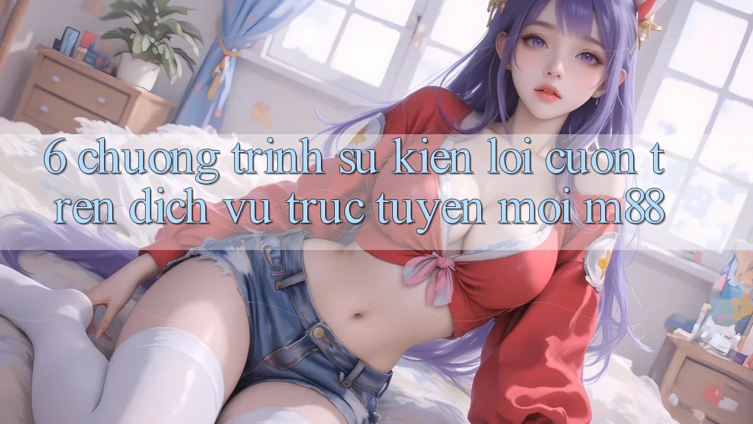 6. Chương Trình Sự kiện Lôi cuốn Trên Dịch vụ trực tuyến Mới M88 6. Chương Trình Sự kiện Lôi cuốn Trên Dịch vụ trực tuyến Mới M88