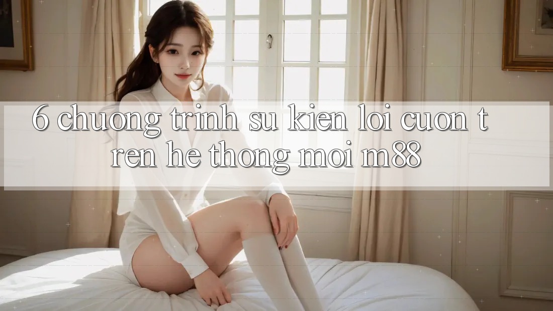 6. Chương Trình Sự kiện Lôi cuốn Trên Hệ thống Mới M88 6. Chương Trình Sự kiện Lôi cuốn Trên Hệ thống Mới M88