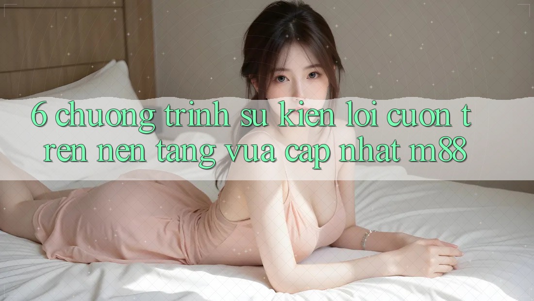 6. Chương Trình Sự kiện Lôi cuốn Trên Nền Tảng Vừa cập nhật M88