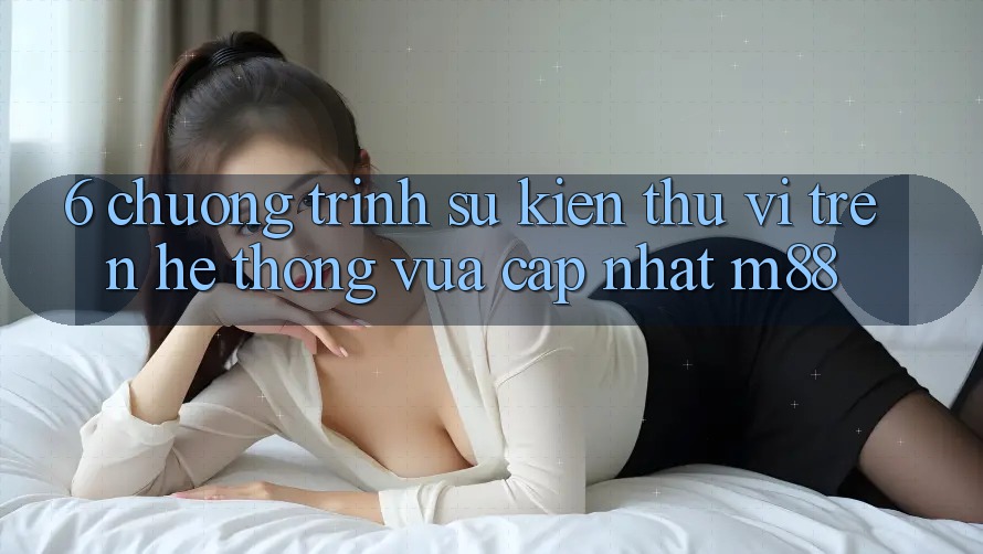 6. Chương Trình Sự kiện Thú vị Trên Hệ thống Vừa cập nhật M88