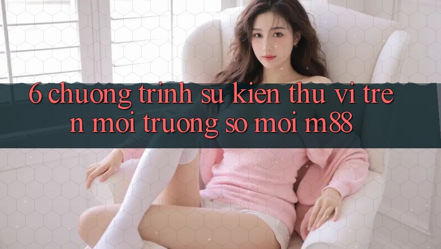 6. Chương Trình Sự kiện Thú vị Trên Môi trường số Mới M88 6. Chương Trình Sự kiện Thú vị Trên Môi trường số Mới M88