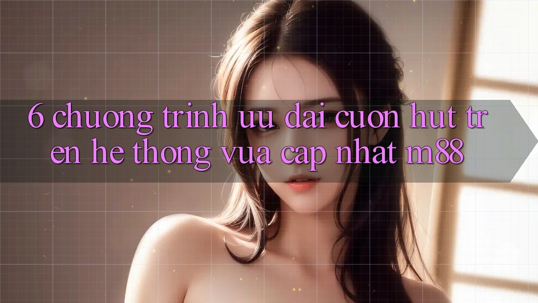 6. Chương Trình Ưu đãi Cuốn hút Trên Hệ thống Vừa cập nhật M88 6. Chương Trình Ưu đãi Cuốn hút Trên Hệ thống Vừa cập nhật M88
