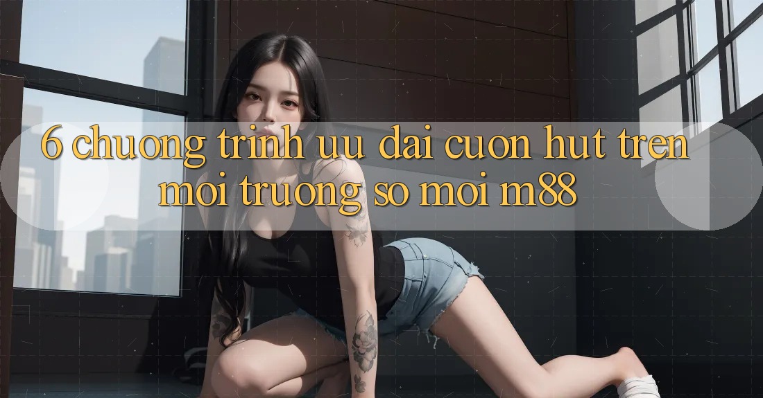6. Chương Trình Ưu đãi Cuốn hút Trên Môi trường số Mới M88