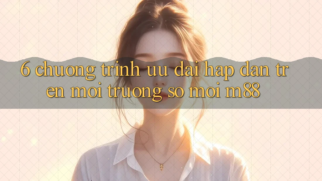 6. Chương Trình Ưu đãi Hấp dẫn Trên Môi trường số Mới M88