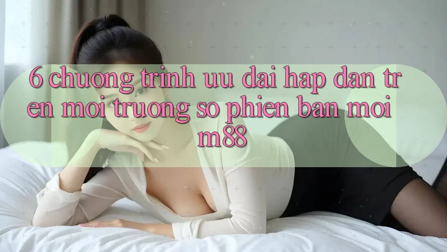 6. Chương Trình Ưu đãi Hấp Dẫn Trên Môi trường số Phiên bản mới M88 6. Chương Trình Ưu đãi Hấp Dẫn Trên Môi trường số Phiên bản mới M88