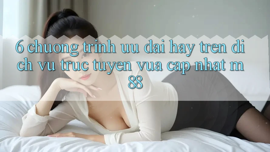 6. Chương Trình Ưu đãi Hay Trên Dịch vụ trực tuyến Vừa cập nhật M88