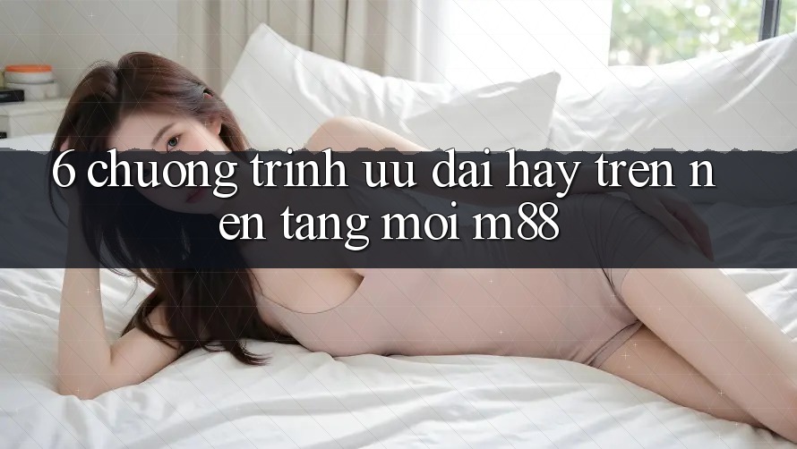 6. Chương Trình Ưu đãi Hay Trên Nền Tảng Mới M88 6. Chương Trình Ưu đãi Hay Trên Nền Tảng Mới M88