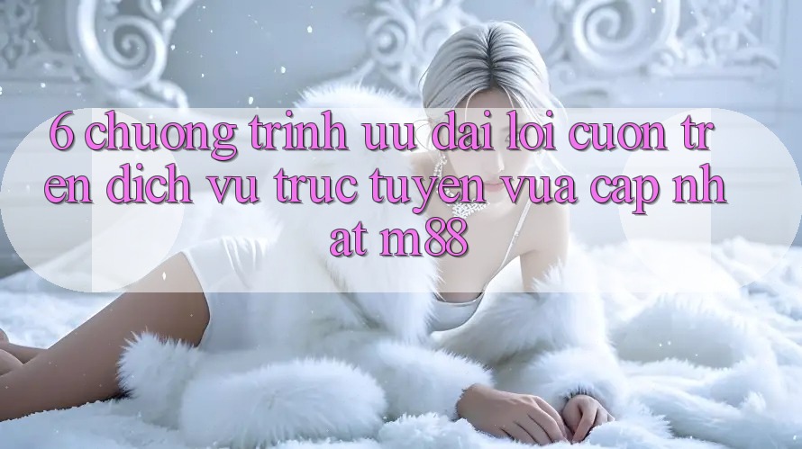 6. Chương Trình Ưu đãi Lôi cuốn Trên Dịch vụ trực tuyến Vừa cập nhật M88 6. Chương Trình Ưu đãi Lôi cuốn Trên Dịch vụ trực tuyến Vừa cập nhật M88