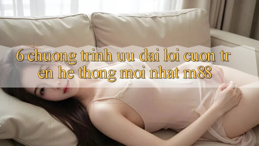 6. Chương Trình Ưu đãi Lôi cuốn Trên Hệ thống Mới nhất M88 6. Chương Trình Ưu đãi Lôi cuốn Trên Hệ thống Mới nhất M88