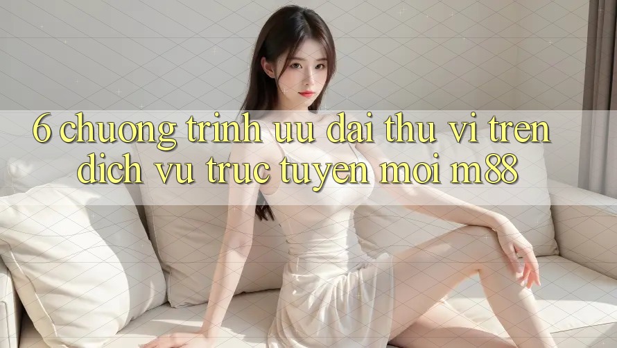 6. Chương Trình Ưu đãi Thú vị Trên Dịch vụ trực tuyến Mới M88