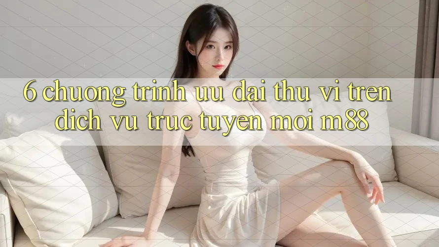 6. Chương Trình Ưu đãi Thú vị Trên Dịch vụ trực tuyến Mới M88 6. Chương Trình Ưu đãi Thú vị Trên Dịch vụ trực tuyến Mới M88