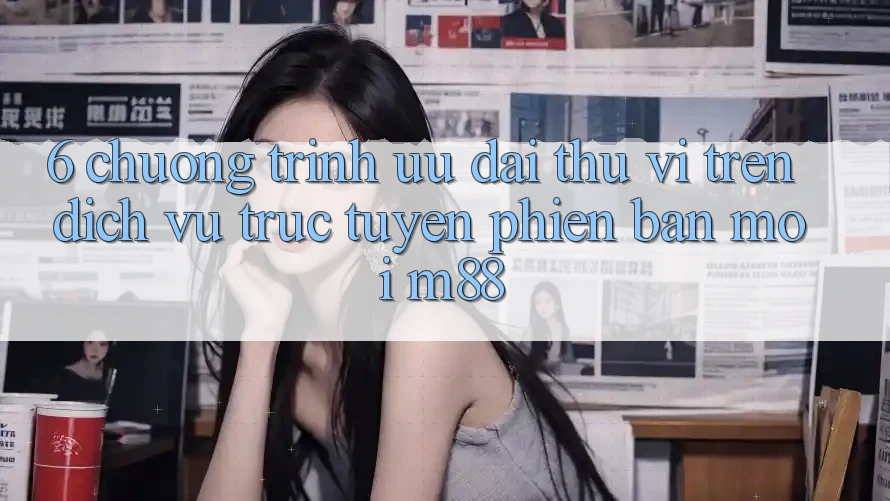 6. Chương Trình Ưu đãi Thú vị Trên Dịch vụ trực tuyến Phiên bản mới M88